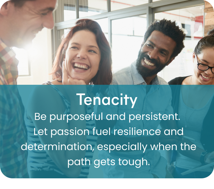 Tenacity - Be purposeful and persistent.
Let passion fuel resilience and determination, especially when the path gets tough.