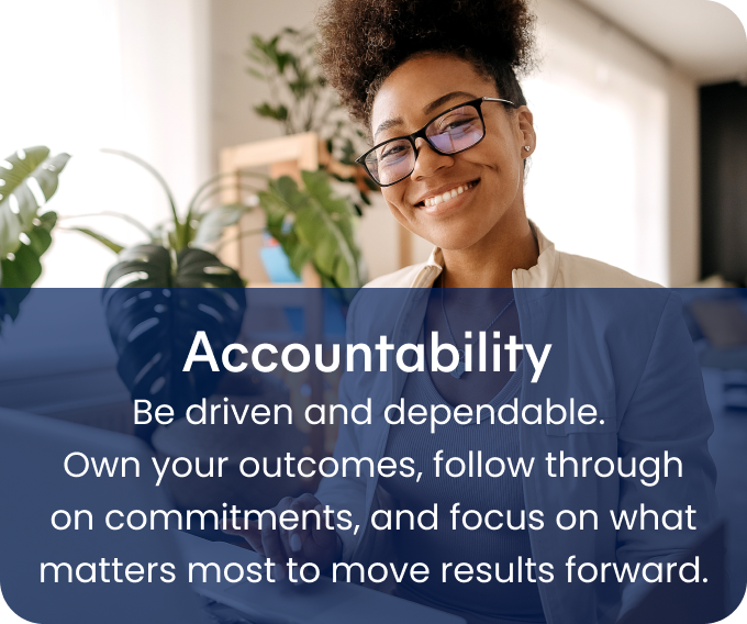Accountability - Be driven and dependable.
Own your outcomes, follow through on commitments, and focus on what matters most to move results forward.