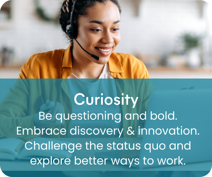 Curiosity - Be questioning and bold. Embrace discovery & innovation. Challenge the status quo and explore better ways to work.